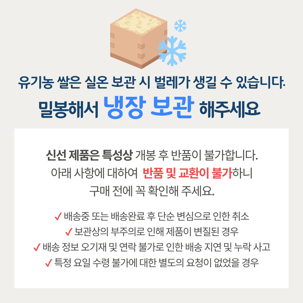 유기농 쌀 냉장 보관 및 반품 안내 냉장 보관 안내문. 유기농 쌀은 실온 보관 시 벌레가 생길 수 있어 밀봉 후 냉장 보관해야 한다는 내용이 강조되어 있다. 신선 제품 특성상 개봉 후 반품이 불가능하며, 단순 변심, 보관상의 부주의, 배송 정보 오기재 등의 이유로 교환 및 반품이 어렵다는 주의 사항이 포함되어 있다.